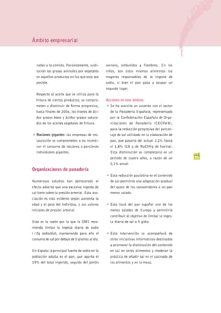 Ámbito empresarial



    radas a la comida. Paralelamente, susti-     serrano, embutidos y fiambres. En los
    tuirán las grasas animales por vegetales     niños, son estos mismos alimentos los
    en aquellos productos en los que esto sea    mayores responsables de la ingesta de
    posible.                                     sodio, si bien el pan pasa a ocupar un
                                                 segundo lugar.
    Respecto al aceite que se utiliza para la
    fritura de ciertos productos, se compro-     Acciones en este ámbito:
    meten a disminuir de forma progresiva,       G   Se ha suscrito un acuerdo con el sector
    hasta finales de 2006, los niveles de áci-       de la Panadería Española, representado
    dos grasos trans y ácidos grasos satura-         por la Confederación Española de Orga-
    dos de los aceites vegetales de fritura.         nizaciones de Panadería (CEOPAN),
                                                     para la reducción progresiva del porcen-
G   Raciones gigantes: las empresas de res-          taje de sal utilizado en la elaboración de
    tauración se comprometen a no incenti-           pan, que pasaría del actual 2,2% hasta
    var el consumo de raciones o porciones           el 1,8% (18 g de NaCl/Kg de harina).
    individuales gigantes.                           Esta disminución se completaría en un
                                                     período de cuatro años, a razón de un         35
                                                     0,1% anual.
Organizaciones de panadería
                                                 G   Esta reducción paulatina en el contenido
Numerosos estudios han demostrado el                 de sal permitirá una adaptación gradual
efecto adverso que una excesiva ingesta de           del gusto de los consumidores a un pan
sal tiene sobre la presión arterial. Esta aso-       menos salado.
ciación es más evidente según aumenta la
edad y el peso del individuo, y sus valores      G   Esto hará del pan español uno de los
iniciales de presión arterial.                       menos salados de Europa y permitiría
                                                     contribuir al objetivo de limitar la inges-
Esta es la razón por la que la OMS reco-             ta diaria de sal a 5 g/día.
mienda limitar la ingesta diaria de sodio
(<2g sodio/día), manteniendo para ello el        G   Esta intervención se acompañará de
consumo de sal por debajo de 5 gramos al día.        otras iniciativas informativas destinadas
                                                     a promover la disminución del contenido
En España la principal fuente de sodio en la         en sal en otros alimentos y moderar la
población adulta es el pan, que aporta el            práctica de añadir sal en el cocinado de
19% del total ingerido, seguido del jamón            los alimentos y en la mesa.
 