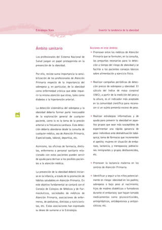 Estrategia Naos                                             Invertir la tendencia de la obesidad




     Ámbito sanitario                                 Acciones en este ámbito:
                                                      G   Promover entre los médicos de Atención
     Los profesionales del Sistema Nacional de            Primaria que se formulen, en la consulta,
     Salud juegan un papel protagonista en la             las preguntas necesarias para la detec-
     prevención de la obesidad.                           ción a tiempo del riesgo de obesidad y se
                                                          facilite a los pacientes consejos básicos
     Por ello, reviste suma importancia la sensi-         sobre alimentación y ejercicio físico.
     bilización de los profesionales de Atención
     Primaria respecto de la importancia del          G   Realizar campañas periódicas de detec-
     sobrepeso y, en particular, de la obesidad           ción precoz de sobrepeso y obesidad. El
     como enfermedad crónica que debe reque-              cálculo del índice de masa corporal
     rir la misma atención que otras, tales como          (IMC), a partir de la medición del peso y
     diabetes o la hipertensión arterial.                 la altura, es el indicador más aceptado
                                                          en la comunidad científica para recono-
     La detección sistemática del sobrepeso y la          cer si un sujeto presenta exceso de peso.
     obesidad debería formar parte inexcusable
36   de la exploración general de cualquier           G   Realizar estrategias informativas y de
     paciente, como lo es la toma de la presión           ayuda para prevenir la obesidad en aque-
     arterial o la frecuencia cardiaca. Esta detec-       llos grupos que sean más susceptibles de
     ción debería abordarse desde la consulta de          experimentar una rápida ganancia de
     cualquier médico, sea de Atención Primaria,          peso: individuos ante deshabituación tabá-
     Especializada, laboral, deportiva, etc.              quica; toma de fármacos que incrementen
                                                          el apetito; mujeres en situación de emba-
     Asimismo, las oficinas de farmacia, dietis-          razo, lactancia, y menopausia; poblacio-
     tas, enfermeros o personal sanitario rela-           nes inmigrantes y grupos desfavorecidos,
     cionado con estos pacientes pueden servir            etc.
     de ayuda para derivar a los posibles pacien-
     tes a la atención médica.                        G   Promover la lactancia materna en los
                                                          centros de Atención Primaria.
     La prevención de la obesidad deberá iniciar-
     se en la infancia, a través de la promoción de   G   Identificar y seguir a los niños potencial-
     hábitos saludables en Atención Primaria. En          mente en riesgo: obesidad en los padres;
     este objetivo fundamental se contará con el          sobrepeso o bajo peso al nacimiento;
     Consejo de Colegios de Médicos y de Far-             hijos de madres diabéticas o fumadoras
     macéuticos, sociedades de médicos de                 durante el embarazo; que hayan tomado
     Atención Primaria, asociaciones de enfer-            medicamentos como glucocorticoides,
     meros, de pediatras, dietistas y nutricionis-        antiepilépticos, antidepresivos y antipsi-
     tas, etc. Estas asociaciones han expresado           cóticos; etc.
     su deseo de sumarse a la Estrategia.
 