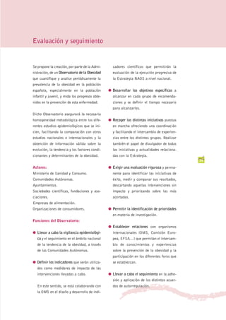 Evaluación y seguimiento


Se propone la creación, por parte de la Admi-      cadores científicos que permitirán la
nistración, de un Observatorio de la Obesidad      evaluación de la ejecución progresiva de
que cuantifique y analice periódicamente la        la Estrategia NAOS a nivel nacional.
prevalencia de la obesidad en la población
española, especialmente en la población          G Desarrollar los objetivos específicos a
infantil y juvenil, y mida los progresos obte-     alcanzar en cada grupo de recomenda-
nidos en la prevención de esta enfermedad.         ciones y se definir el tiempo necesario
                                                   para alcanzarlos.
Dicho Observatorio asegurará la necesaria
homogeneidad metodológica entre los dife-        G Recoger las distintas iniciativas puestas
rentes estudios epidemiológicos que se ini-        en marcha ofreciendo una coordinación
cien, facilitando la comparación con otros         y facilitando el intercambio de experien-
estudios nacionales e internacionales y la         cias entre los distintos grupos. Realizar
obtención de información válida sobre la           también el papel de divulgador de todas
evolución, la tendencia y los factores condi-      las iniciativas y actualidades relaciona-
cionantes y determinantes de la obesidad.          das con la Estrategia.
                                                                                               39
Actores:                                         G Exigir una evaluación rigurosa y perma-
Ministerio de Sanidad y Consumo.                   nente para identificar las iniciativas de
Comunidades Autónomas.                             éxito, medir y comparar sus resultados,
Ayuntamientos.                                     descartando aquellas intervenciones sin
Sociedades científicas, fundaciones y aso-         impacto y priorizando sobre las más
ciaciones.                                         acertadas.
Empresas de alimentación.
Organizaciones de consumidores.                  G Permitir la identificación de prioridades
                                                   en materia de investigación.
Funciones del Observatorio:
                                                 G Establecer relaciones con organismos
G Llevar a cabo la vigilancia epidemiológi-        internacionales (OMS, Comisión Euro-
   ca y el seguimiento en el ámbito nacional       pea, EFSA…) que permitan el intercam-
   de la tendencia de la obesidad, a través        bio de conocimientos y experiencias
   de las Comunidades Autónomas.                   sobre la prevención de la obesidad y la
                                                   participación en los diferentes foros que
G Definir los indicadores que serán utiliza-       se establezcan.
   dos como medidores de impacto de las
   intervenciones llevadas a cabo.               G Llevar a cabo el seguimiento en la adhe-
                                                   sión y aplicación de los distintos acuer-
   En este sentido, se está colaborando con        dos de autorregulación.
   la OMS en el diseño y desarrollo de indi-
 