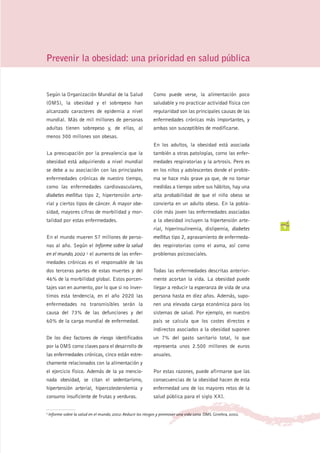 Prevenir la obesidad: una prioridad en salud pública


Según la Organización Mundial de la Salud                     Como puede verse, la alimentación poco
(OMS), la obesidad y el sobrepeso han                         saludable y no practicar actividad física con
alcanzado caracteres de epidemia a nivel                      regularidad son las principales causas de las
mundial. Más de mil millones de personas                      enfermedades crónicas más importantes, y
adultas tienen sobrepeso y, de ellas, al                      ambas son susceptibles de modificarse.
menos 300 millones son obesas.
                                                              En los adultos, la obesidad está asociada
La preocupación por la prevalencia que la                     también a otras patologías, como las enfer-
obesidad está adquiriendo a nivel mundial                     medades respiratorias y la artrosis. Pero es
se debe a su asociación con las principales                   en los niños y adolescentes donde el proble-
enfermedades crónicas de nuestro tiempo,                      ma se hace más grave ya que, de no tomar
como las enfermedades cardiovasculares,                       medidas a tiempo sobre sus hábitos, hay una
diabetes mellitus tipo 2, hipertensión arte-                  alta probabilidad de que el niño obeso se
rial y ciertos tipos de cáncer. A mayor obe-                  convierta en un adulto obeso. En la pobla-
sidad, mayores cifras de morbilidad y mor-                    ción más joven las enfermedades asociadas
talidad por estas enfermedades.                               a la obesidad incluyen la hipertensión arte-
                                                              rial, hiperinsulinemia, dislipemia, diabetes        9
En el mundo mueren 57 millones de perso-                      mellitus tipo 2, agravamiento de enfermeda-
nas al año. Según el Informe sobre la salud                   des respiratorias como el asma, así como
en el mundo, 2002 1 el aumento de las enfer-                  problemas psicosociales.
medades crónicas es el responsable de las
dos terceras partes de estas muertes y del                    Todas las enfermedades descritas anterior-
46% de la morbilidad global. Estos porcen-                    mente acortan la vida. La obesidad puede
tajes van en aumento, por lo que si no inver-                 llegar a reducir la esperanza de vida de una
timos esta tendencia, en el año 2020 las                      persona hasta en diez años. Además, supo-
enfermedades no transmisibles serán la                        nen una elevada carga económica para los
causa del 73% de las defunciones y del                        sistemas de salud. Por ejemplo, en nuestro
60% de la carga mundial de enfermedad.                        país se calcula que los costes directos e
                                                              indirectos asociados a la obesidad suponen
De los diez factores de riesgo identificados                  un 7% del gasto sanitario total, lo que
por la OMS como claves para el desarrollo de                  representa unos 2.500 millones de euros
las enfermedades crónicas, cinco están estre-                 anuales.
chamente relacionados con la alimentación y
el ejercicio físico. Además de la ya mencio-                  Por estas razones, puede afirmarse que las
nada obesidad, se citan el sedentarismo,                      consecuencias de la obesidad hacen de esta
hipertensión arterial, hipercolesterolemia y                  enfermedad uno de los mayores retos de la
consumo insuficiente de frutas y verduras.                    salud pública para el siglo XXI.


1 Informe   sobre la salud en el mundo, 2002: Reducir los riesgos y promover una vida sana. OMS. Ginebra, 2002.
 