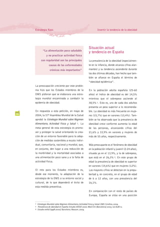 Estrategia Naos                                                      Invertir la tendencia de la obesidad




                                                                 Situación actual
              “La alimentación poco saludable
                                                                 y tendencia en España
                  y no practicar actividad física
            con regularidad son las principales                  La prevalencia de la obesidad (especialmen-
                     causas de las enfermedades                  te en la infancia, donde alcanza cifras alar-
                      crónicas más importantes”                  mantes) y su tendencia ascendente durante
                                                                 las dos últimas décadas, han hecho que tam-
                                                                 bién se afiance en España el término de
                                                                 “obesidad epidémica”.
     La preocupación creciente por este proble-
     ma hizo que los Estados miembros de la                      En la población adulta española (25-60
     OMS pidieran que se elaborara una estra-                    años) el índice de obesidad es del 14,5%
     tegia mundial encaminada a combatir la                      mientras que el sobrepeso asciende al
     epidemia de obesidad.                                       38,5% 3. Esto es, uno de cada dos adultos
                                                                 presenta un peso superior a lo recomenda-
     En respuesta a esta petición, en mayo de                    ble. La obesidad es más frecuente en muje-
10   2004, la 57ª Asamblea Mundial de la Salud                   res (15,7%) que en varones (13,4%). Tam-
     aprobó la Estrategia Mundial sobre Régimen                  bién se ha observado que la prevalencia de
     Alimentario, Actividad Física y Salud . La     2            obesidad crece conforme aumenta la edad
     meta general de esta estrategia es promo-                   de las personas, alcanzando cifras del
     ver y proteger la salud orientando la crea-                 21,6% y 33,9% en varones y mujeres de
     ción de un entorno favorable para la adop-                  más de 55 años, respectivamente.
     ción de medidas sostenibles a escala indivi-
     dual, comunitaria, nacional y mundial, que,                 Más preocupante es el fenómeno de obesidad
     en conjunto, den lugar a una reducción de                   en la población infantil y juvenil (2-24 años),
     la morbilidad y la mortalidad asociadas a                   situada ya en el 13,9%, y la de sobrepeso,
     una alimentación poco sana y a la falta de                  que está en el 26,3% 4. En este grupo de
     actividad física.                                           edad la prevalencia de obesidad es superior
                                                                 en varones (15,6%) que en mujeres (12%).
     El reto para los Estados miembros es,                       Las mayores cifras se detectan en la prepu-
     desde ese momento, la adaptación de la                      bertad y, en concreto, en el grupo de edad
     estrategia de la OMS a su entorno social y                  de 6 a 12 años, con una prevalencia del
     cultural, de lo que dependerá el éxito de                   16,1%.
     esta medida preventiva.
                                                                 En comparación con el resto de países de
                                                                 Europa, España se sitúa en una posición


     2   Estrategia Mundial sobre Régimen Alimentario, Actividad Física y Salud. OMS. Ginebra, 2004.
     3   Prevalencia de obesidad en España: Estudio SEEDO 2000. Med Clin (Barcelona) 2003; 120:608-12.
     4   Estudio enKid (1998-2000). Barcelona. Masson, 2004.
 