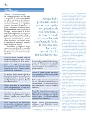 Balance y recomendaciones 
La escala del operativo de aplicación 
y la cantidad de recursos movilizados 
en todo el país para su adecuado des-envolvimiento 
—además de considerar 
el marco normativo y la expectativa 
generada por la Reforma Educativa—,15 
justifica plenamente el desarrollo de las 
jornadas de aplicación, el proceso de ca-lificación 
y la conformación de las listas 
de prelación, así como el mecanismo de 
asignación de plazas. Aunque hubo pro-blemas, 
fueron menores, normales en 
operativos de esta naturaleza, y se resol-vieron 
de manera adecuada sin afectar 
la transparencia, objetividad, imparcia-lidad 
y equidad del proceso.16 
Sin embargo, lo anterior no signifi-ca 
que no existan áreas de oportunidad 
para mejorar y fortalecer estos operati-vos. 
Entre otras, conviene mencionar las 
siguientes: 
Prever con mayor antelación las accio-nes 
a instrumentar para tener tiempos 
acordes con el desarrollo de las tareas. 
Evitar en lo posible los cambios de úl-timo 
momento en la definición de las 
sedes de aplicación e informar oportu-namente 
a los sustentantes. 
Fortalecer el diseño, la supervisión de la 
producción y la distribución de los mate-riales 
de aplicación en términos de segu-ridad, 
pertinencia, congruencia, disponi-bilidad 
y suficiencia. 
Revisar la duración de los periodos de 
aplicación, especialmente en lo que se re-fiere 
a la población indígena. 
Garantizar condiciones adecuadas de 
aplicación, disponibilidad de equipa-miento 
y software para las aplicaciones 
en línea. 
Emitir convocatorias con información 
relevante: fases de aplicación, requisitos 
para la asignación de plazas y criterios de 
contratación. 
Fortalecer la coordinación interinstitu-cional 
a nivel federal y con las entidades 
federativas para afianzar los operativos 
de aplicación y los mecanismos de res-puesta 
inmediata. 
Mejorar la planeación para la acredita-ción 
y asignación de observadores en las 
sedes de aplicación. 
Fortalecer los procesos de supervisión 
del INEE para articular mejor su función 
de observación con capacidad resolu-toria, 
en coordinación con la autoridad 
educativa. 
Revisar los lineamientos generales y es-pecíficos 
para adecuarlos o fortalecerlos 
en función de los tiempos, los requeri-mientos 
legales y las condiciones reales 
de las entidades federativas. 
Revisar y mejorar los instrumentos de 
evaluación a partir del análisis y la vali-dación 
técnica. 
1 Los referentes a: ) La supervisión de los pro-cesos 
de evaluación (artículo , fracción VI, y 
artículo  de la LGSPD), y ) La participación 
y acreditación de observadores en los procesos de 
aplicación de instrumentos de los concursos 
de oposición para el Ingreso y Promoción (artí-culo 
, fracción III, inciso g) de la LGSPD). 
2 Los días  y  de julio para educación básica y 
el día  de julio para educación media superior. 
3 A saber: a)  de julio (telesecundaria Opción 
D); b)  de julio al ° de agosto (educación bási-ca 
en Michoacán y Oaxaca); c)  de julio (apli-cación 
en línea en educación media superior); 
d)  al  de julio (educación media superior en 
Michoacán y Oaxaca). 
4 En Oaxaca y Michoacán no se instalaron ofici-nas 
de monitoreo estatal los días ,  y  de 
julio, pues los concursos fueron pospuestos. 
5 Reaplicación de examen de Telesecundaria (las 
 sedes), reprogramación de Michoacán y Oa-xaca 
en EB ( de  sedes), reaplicación en línea 
en EMS ( de  sedes) y reprogramación de 
Michoacán y Oaxaca en EMS ( de  sedes). 
6 No se asistió a Aguascalientes, Chiapas, Michoa-cán, 
Nayarit, Oaxaca y Tabasco. En cinco de ellas, 
no se asignó supervisor por la premura con la que 
se recibió la agenda, mientras que en Oaxaca no 
se asignó supervisor por cuestiones de seguridad. 
7 Las entidades a las que no se asistió fueron 
Aguascalientes, Baja California y Coahuila, por 
la premura con la que se recibió la agenda. 
8 Nuevo León, Sonora, Jalisco, Puebla, Zacatecas, 
Yucatán y Distrito Federal. 
9 Tamaulipas, Coahuila, Baja California Sur, Mi-choacán, 
Colima, Hidalgo, Veracruz, Aguasca-lientes, 
San Luis Potosí, Campeche, Tabasco, 
Estado de México y Querétaro. 
10 Se observaron  situaciones de aplicación de 
examen y se realizaron  entrevistas:  a fun-cionarios 
de las secretarías de educación de las 
entidades,  representantes sindicales en los es-tados, 
 cargos técnicos y  funcionarios del INEE. 
11 A saber: a)  de julio al 1 de agosto (educación 
ción básica en Michoacán y Oaxaca) y b) 29 al 
31 de julio (educación media superior en Mi-choacán 
y Oaxaca) 
12 A saber: a)  de julio (Telesecundaria Opción D). 
13 A saber:  de julio (aplicación en línea en edu-cación 
media superior). 
14 Este Instituto tuvo conocimiento de la realiza-ción 
de un segundo evento complementario de 
asignación de plazas de EMS el día  de agosto 
del año. 
15 En el concurso de oposición  del SPD parti-ciparon 
 mil  sustentantes y se convoca-ron 
, plazas (EB y EMS); , horas (EB 
y EMS), y  cargos de Dirección para EMS. En 
EB la tasa de asistencia de los sustentantes regis-trados 
fue de .%, mientras que en EMS fue de 
80.4% (SNRSPD, ). 
16 Para el problema detectado en Telesecunda-ria, 
la población afectada fue de menos de %, 
misma que fue atendida con la reprogramación 
de la aplicación. En el caso del problema del 
examen en línea en educación media superior, 
la población afectada fue menor a .%, y fue 
atendida satisfactoriamente con la reprogra-mación 
respectiva. 
Aunque hubo 
problemas, fueron 
menores, normales 
en operativos de 
esta naturaleza, y 
se resolvieron de 
manera adecuada 
sin afectar, de fondo, 
la transparencia, 
objetividad, 
imparcialidad y 
equidad del proceso. 
DOSSIER 
OTRAS MIRADAS 
