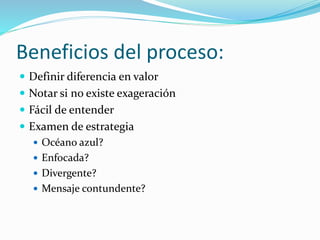 Beneficios del proceso:
 Definir diferencia en valor
 Notar si no existe exageración
 Fácil de entender
 Examen de estrategia
 Océano azul?
 Enfocada?
 Divergente?
 Mensaje contundente?
 