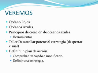 VEREMOS
 Océano Rojos
 Océanos Azules
 Principios de creación de océanos azules
 Herramientas
 Taller Desarrollar potencial estrategia (despertar
visual)
 Definir un plan de acción.
 Comprobar trabajado o modificarlo
 Definir una estrategia.
 