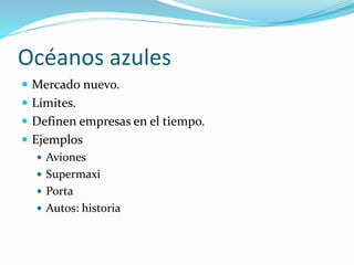 Océanos azules
 Mercado nuevo.
 Límites.
 Definen empresas en el tiempo.
 Ejemplos
 Aviones
 Supermaxi
 Porta
 Autos: historia
 