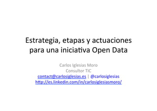 Estrategia,	
  etapas	
  y	
  actuaciones	
  
para	
  una	
  inicia1va	
  Open	
  Data	
  
Carlos	
  Iglesias	
  Moro	
  
Consultor	
  TIC	
  
contact@carlosiglesias.es	
  |	
  @carlosiglesias	
  
h>p://es.linkedin.com/in/carlosiglesiasmoro/	
  
CC-­‐BY-­‐NC	
  
	
  
	
  
 