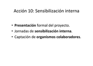 Acción	
  10:	
  Sensibilización	
  interna	
  
	
  
•  Presentación	
  formal	
  del	
  proyecto.	
  
•  Jornadas	
  de	
...