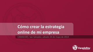 Cómo crear la estrategia
online de mi empresa
CAMACOES. San Salvador, sábado 24 de mayo de 2014
 