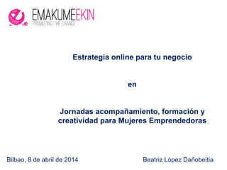Bilbao, 8 de abril de 2014 Beatriz López Dañobeitia
Estrategia online para tu negocio
en
Jornadas acompañamiento, formación y
creatividad para Mujeres Emprendedoras
 