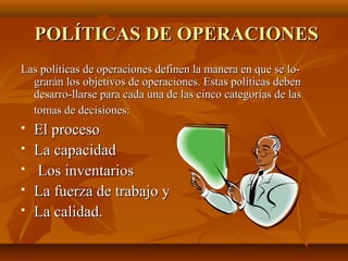 POLÍTICAS DE OPERACIONESPOLÍTICAS DE OPERACIONES
Las políticas de operaciones definen la manera en que se lo­Las políticas de operaciones definen la manera en que se lo­
grarán los objetivos de operaciones. Estas políticas debengrarán los objetivos de operaciones. Estas políticas deben
desarro­llarse para cada una de las cinco categorías de lasdesarro­llarse para cada una de las cinco categorías de las
tomas de decisiones:tomas de decisiones:
 El procesoEl proceso
 La capacidadLa capacidad
 Los inventariosLos inventarios
 La fuerza de trabajo yLa fuerza de trabajo y
 La calidad.La calidad.
 
