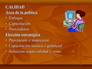 CALIDADCALIDAD
Área de la políticaÁrea de la política
 EnfoqueEnfoque
 CapacitaciónCapacitación
 ProveedoresProveedores
Elección estratégicaElección estratégica
 Prevención o inspecciónPrevención o inspección
 Capacitación técnica o gerencialCapacitación técnica o gerencial
 Selección según calidad o costoSelección según calidad o costo
 