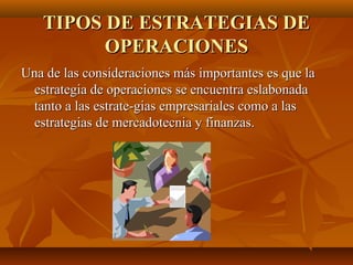 TIPOS DE ESTRATEGIAS DETIPOS DE ESTRATEGIAS DE
OPERACIONESOPERACIONES
Una de las consideraciones más importantes es que laUna de las consideraciones más importantes es que la
estrategia de operaciones se encuentra eslabonadaestrategia de operaciones se encuentra eslabonada
tanto a las estrate­gias empresariales como a lastanto a las estrate­gias empresariales como a las
estrategias de mercadotecnia y finanzas.estrategias de mercadotecnia y finanzas.
 