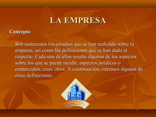 LA EMPRESALA EMPRESA
ConceptoConcepto
Son numerosos los estudios que se han realizado sobre laSon numerosos los estudios que se han realizado sobre la
empresa, así como las definiciones que se han dado alempresa, así como las definiciones que se han dado al
respecto. Cada una de ellas resalta algunos de los aspectosrespecto. Cada una de ellas resalta algunos de los aspectos
sobre los que se puede incidir, aspectos jurídicos osobre los que se puede incidir, aspectos jurídicos o
comerciales, entre otros. A continuación, veremos algunas decomerciales, entre otros. A continuación, veremos algunas de
estas definiciones.estas definiciones.
 