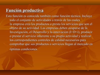 Función productivaFunción productiva
Esta función es conocida también como función técnica. IncluyeEsta función es conocida también como función técnica. Incluye
todo el conjunto de actividades a través de las cualestodo el conjunto de actividades a través de las cuales
la empresa crea los productos o presta los servicios que son ella empresa crea los productos o presta los servicios que son el
objeto de su actividad. Las empresas deben ocuparse de laobjeto de su actividad. Las empresas deben ocuparse de la
Investigación, el Desarrollo y la innovación (I+D+i), producirInvestigación, el Desarrollo y la innovación (I+D+i), producir
o prestar el servicio inherente a su propia actividad y realizaro prestar el servicio inherente a su propia actividad y realizar
los correspondientes controles de calidad necesarios paralos correspondientes controles de calidad necesarios para
comprobar que sus productos o servicios llegan al mercado encomprobar que sus productos o servicios llegan al mercado en
óptimas condiciones.óptimas condiciones.
 