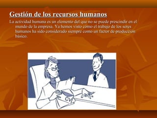 Gestión de los recursos humanosGestión de los recursos humanos
La actividad humana es un elemento del que no se puede prescindir en elLa actividad humana es un elemento del que no se puede prescindir en el
mundo de la empresa. Ya hemos visto cómo el trabajo de los seresmundo de la empresa. Ya hemos visto cómo el trabajo de los seres
humanos ha sido considerado siempre como un factor de producciónhumanos ha sido considerado siempre como un factor de producción
básico.básico.
 