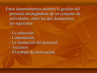 Estos departamentos asumen la gestión delEstos departamentos asumen la gestión del
personal encargándose de un conjunto depersonal encargándose de un conjunto de
actividades, entre las que destacamosactividades, entre las que destacamos
las siguientes:las siguientes:
- La selección.- La selección.
- Contratación.- Contratación.
- La formación del personal.- La formación del personal.
- Ascensos.- Ascensos.
- El trabajo de motivación.- El trabajo de motivación.
 