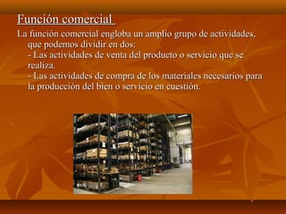 Función comercialFunción comercial
La función comercial engloba un amplio grupo de actividades,La función comercial engloba un amplio grupo de actividades,
que podemos dividir en dos:que podemos dividir en dos:
- Las actividades de venta del producto o servicio que se- Las actividades de venta del producto o servicio que se
realiza.realiza.
- Las actividades de compra de los materiales necesarios para- Las actividades de compra de los materiales necesarios para
la producción del bien o servicio en cuestión.la producción del bien o servicio en cuestión.
 