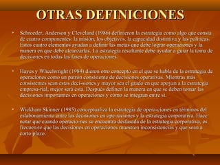 OTRAS DEFINICIONESOTRAS DEFINICIONES
 Schroeder, Anderson y Cleveland (1986) definieron la estrategia como algo que constaSchroeder, Anderson y Cleveland (1986) definieron la estrategia como algo que consta
de cuatro componentes: la misión, los objetivos, la capacidad distintiva y las políticas.de cuatro componentes: la misión, los objetivos, la capacidad distintiva y las políticas.
Estos cuatro elementos ayudan a definir las metas que debe lograr operaciones y laEstos cuatro elementos ayudan a definir las metas que debe lograr operaciones y la
manera en que debe alcanzarlas. La estrategia resultante debe ayudar a guiar la toma demanera en que debe alcanzarlas. La estrategia resultante debe ayudar a guiar la toma de
decisiones en todas las fases de operaciones.decisiones en todas las fases de operaciones.
 Hayes y Wheelwright (1984) dieron otro concepto en el que se habla de la estrategia deHayes y Wheelwright (1984) dieron otro concepto en el que se habla de la estrategia de
operaciones como un patrón consistente de decisiones operativas. Mientras másoperaciones como un patrón consistente de decisiones operativas. Mientras más
consistentes sean estas deci­siones y mayor sea el grado en que apoyan a la estrategiaconsistentes sean estas deci­siones y mayor sea el grado en que apoyan a la estrategia
empresa­rial, mejor será ésta. Después definen la manera en que se deben tomar lasempresa­rial, mejor será ésta. Después definen la manera en que se deben tomar las
decisiones importantes en operaciones y cómo se integran entre sí.decisiones importantes en operaciones y cómo se integran entre sí.
 Wickham Skinner (1985) conceptualiza la estrategia de opera­ciones en términos delWickham Skinner (1985) conceptualiza la estrategia de opera­ciones en términos del
eslabonamiento entre las decisiones en ope­raciones y la estrategia corporativa. Haceeslabonamiento entre las decisiones en ope­raciones y la estrategia corporativa. Hace
notar que cuando operacio­nes se encuentra desfasada de la estrategia corporativa, esnotar que cuando operacio­nes se encuentra desfasada de la estrategia corporativa, es
frecuen­te que las decisiones en operaciones muestren inconsistencias y que sean afrecuen­te que las decisiones en operaciones muestren inconsistencias y que sean a
corto plazo.corto plazo.
 