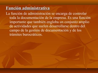 Función administrativaFunción administrativa
La función de administración se encarga de controlar
toda la documentación de la empresa. Es una función
importante que también engloba un conjunto amplio
de actividades que suelen desarrollarse dentro del
campo de la gestión de documentación y de los
trámites burocráticos.
 
