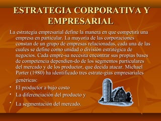ESTRATEGIA CORPORATIVA YESTRATEGIA CORPORATIVA Y
EMPRESARIALEMPRESARIAL
La estrategia empresarial define la manera en que competirá unaLa estrategia empresarial define la manera en que competirá una
empresa en particular. La mayoría de las corporacionesempresa en particular. La mayoría de las corporaciones
constan de un grupo de empresas relacionadas, cada una de lasconstan de un grupo de empresas relacionadas, cada una de las
cuales se define como unidad o división estratégica decuales se define como unidad o división estratégica de
negocios. Cada empre­sa necesita encontrar sus propias basesnegocios. Cada empre­sa necesita encontrar sus propias bases
de competencia dependien­do de los segmentos particularesde competencia dependien­do de los segmentos particulares
del mercado y de los productor, que decida atacar. Michaeldel mercado y de los productor, que decida atacar. Michael
Porter (1980) ha identificado tres estrate­gias empresarialesPorter (1980) ha identificado tres estrate­gias empresariales
genéricas:genéricas:
 El productor a bajo costoEl productor a bajo costo
 La diferenciación del producto yLa diferenciación del producto y

La segmentación del mercado.La segmentación del mercado.
 