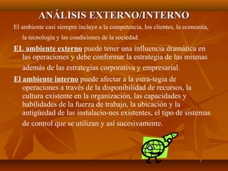 ANÁLISIS EXTERNO/INTERNOANÁLISIS EXTERNO/INTERNO
El ambiente casi siempre incluye a la competencia, los clientes, la economía,
la tecnología y las condiciones de la sociedad.
EL ambiente externo puede tener una influencia dramática en
las operaciones y debe conformar la estrategia de las mismas
además de las estrategias corporativa y empresarial.
El ambiente interno puede afectar a la estra­tegia de
operaciones a través de la disponibilidad de recursos, la
cultura existente en la organización, las capacidades y
habilidades de la fuerza de trabajo, la ubicación y la
antigüedad de las instalacio­nes existentes, el tipo de sistemas
de control que se utilizan y así sucesivamente.
 
