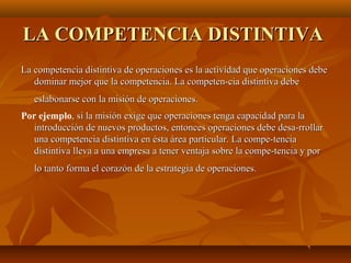 LA COMPETENCIA DISTINTIVALA COMPETENCIA DISTINTIVA
La competencia distintiva de operaciones es la actividad que operaciones debeLa competencia distintiva de operaciones es la actividad que operaciones debe
dominar mejor que la competencia. La competen­cia distintiva debedominar mejor que la competencia. La competen­cia distintiva debe
eslabonarse con la misión de operaciones.eslabonarse con la misión de operaciones.
Por ejemplo, si la misión exige que operaciones tenga capacidad para la, si la misión exige que operaciones tenga capacidad para la
introducción de nuevos productos, entonces operaciones debe desa­rrollarintroducción de nuevos productos, entonces operaciones debe desa­rrollar
una competencia distintiva en ésta área particular. La compe­tenciauna competencia distintiva en ésta área particular. La compe­tencia
distintiva lleva a una empresa a tener ventaja sobre la compe­tencia y pordistintiva lleva a una empresa a tener ventaja sobre la compe­tencia y por
lo tanto forma el corazón de la estrategia de operaciones.lo tanto forma el corazón de la estrategia de operaciones.
 