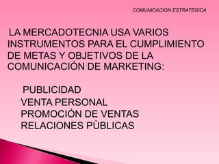 COMUNICACIÒN ESTRATEGICA



 LA MERCADOTECNIA USA VARIOS
INSTRUMENTOS PARA EL CUMPLIMIENTO
DE METAS Y OBJETIVOS DE LA
COMUNICACIÓN DE MARKETING:

  PUBLICIDAD
  VENTA PERSONAL
  PROMOCIÓN DE VENTAS
  RELACIONES PÙBLICAS
 
