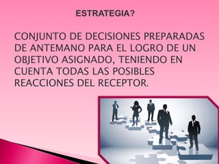 ESTRATEGIA?

CONJUNTO DE DECISIONES PREPARADAS
DE ANTEMANO PARA EL LOGRO DE UN
OBJETIVO ASIGNADO, TENIENDO EN
CUENTA TODAS LAS POSIBLES
REACCIONES DEL RECEPTOR.
 