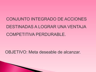 CONJUNTO INTEGRADO DE ACCIONES
DESTINADAS A LOGRAR UNA VENTAJA
COMPETITIVA PERDURABLE.



OBJETIVO: Meta deseable de alcanzar.
 