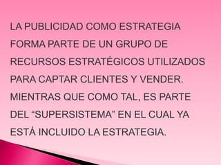 LA PUBLICIDAD COMO ESTRATEGIA
FORMA PARTE DE UN GRUPO DE
RECURSOS ESTRATÉGICOS UTILIZADOS
PARA CAPTAR CLIENTES Y VENDER.
MIENTRAS QUE COMO TAL, ES PARTE
DEL “SUPERSISTEMA” EN EL CUAL YA
ESTÁ INCLUIDO LA ESTRATEGIA.
 