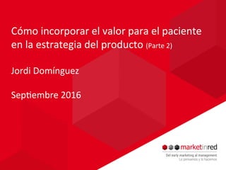 Cómo	incorporar	el	valor	para	el	paciente	
en	la	estrategia	del	producto	(Parte	2)	
	
Jordi	Domínguez	
	
Sep=embre	2016	
 