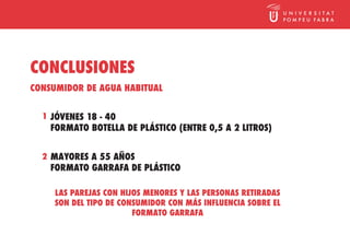 CONCLUSIONES
CONSUMIDOR DE AGUA HABITUAL


  1 JÓVENES 18 - 40
    FORMATO BOTELLA DE PLÁSTICO (ENTRE 0,5 A 2 LITROS)


  2 MAYORES A 55 AÑOS
    FORMATO GARRAFA DE PLÁSTICO

     LAS PAREJAS CON HIJOS MENORES Y LAS PERSONAS RETIRADAS
     SON DEL TIPO DE CONSUMIDOR CON MÁS INFLUENCIA SOBRE EL
                        FORMATO GARRAFA
 