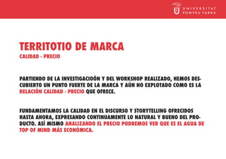 TERRITOTIO DE MARCA
CALIDAD - PRECIO



PARTIENDO DE LA INVESTIGACIOÓN Y DEL WORKSHOP REALIZADO, HEMOS DES-
CUBIERTO UN PUNTO FUERTE DE LA MARCA Y AÚN NO EXPLOTADO COMO ES LA
RELACIÓN CALIDAD - PRECIO QUE OFRECE.


FUNDAMENTAMOS LA CALIDAD EN EL DISCURSO Y STORYTELLING OFRECIDOS
HASTA AHORA, EXPRESANDO CONTINUAMENTE LO NATURAL Y BUENO DEL PRO-
DUCTO. ASÍ MISMO ANALIZANDO EL PRECIO PODREMOS VER QUE ES EL AGUA DE
TOP OF MIND MÁS ECONÓMICA.
 