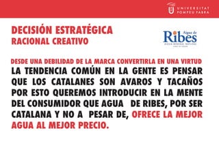 DECISIÓN ESTRATÉGICA
RACIONAL CREATIVO

DESDE UNA DEBILIDAD DE LA MARCA CONVERTIRLA EN UNA VIRTUD
LA TENDENCIA COMÚN EN LA GENTE ES PENSAR
QUE LOS CATALANES SON AVAROS Y TACAÑOS
POR ESTO QUEREMOS INTRODUCIR EN LA MENTE
DEL CONSUMIDOR QUE AGUA DE RIBES, POR SER
CATALANA Y NO A PESAR DE, OFRECE LA MEJOR
AGUA AL MEJOR PRECIO.
 