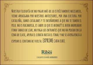 Nuestra filosofía de no pagar más de lo estríctamente necesario,
viene arraigada por nuestros antecesores, por una cultura; por
cataluña, somos catalanes y te enseñaremos a que no te tomen el
pelo. no es racaneria, es saber lo que es bueno!!! el buen ahorrador
fuma tabaco de liar, no paga los entrantes que no ha pedido en la
cena de clase, apura el cubata hasta el final y no se averguenza a
esperar el centimo de vuelta. EXPRIME CADA EURO.


                        EL AGUA DE LOS BUENOS AHORRADORES
 