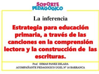 La inferencia
Estrategia para educación
primaria, a través de las
canciones en la comprensión
lectora y la construcción de las
escrituras.
Prof. DIMAS PANEZ ZELADA
ACOMPAÑANTE PEDAGOGICO UGEL Nº 16 BARRANCA
 