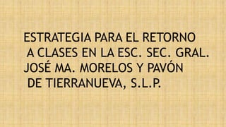 ESTRATEGIA PARA EL RETORNO
A CLASES EN LA ESC. SEC. GRAL.
JOSÉ MA. MORELOS Y PAVÓN
DE TIERRANUEVA, S.L.P.
 