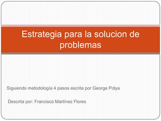 Estrategia para la solucion de
problemas

Siguiendo metodología 4 pasos escrita por George Polya
Descrita por: Francisco Martínez Flores

 
