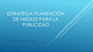 ESTRATEGIA PLANEACIÓN
DE MEDIOS PARA LA
PUBLICIDAD
Luis Gerardo González García
 