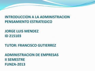INTRODUCCION A LA ADMINISTRACION
PENSAMIENTO ESTRATEGICO

JORGE LUIS MENDEZ
ID 215103

TUTOR: FRANCISCO GUTIERREZ

ADMINISTRACION DE EMPRESAS
II SEMESTRE
FUNZA-2013
 
