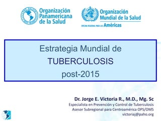 Estrategia Mundial de
TUBERCULOSIS
post-2015
Dr. Jorge E. Victoria R., M.D., Mg. Sc
Especialista en Prevención y Control de Tuberculosis
Asesor Subregional para Centroamérica OPS/OMS
victoriaj@paho.org
 