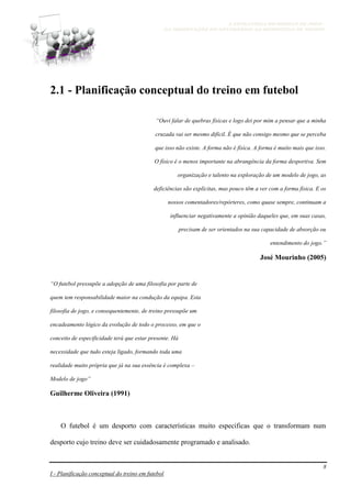 A ESTRATÉGIA NO MODELO DE JOGO -
DA OBSERVAÇÃO DO ADVERSÁRIO AO MICROCICLO DE TREINO
8
I - Planificação conceptual do treino em futebol
2.1 - Planificação conceptual do treino em futebol
“Ouvi falar de quebras físicas e logo dei por mim a pensar que a minha
cruzada vai ser mesmo difícil. É que não consigo mesmo que se perceba
que isso não existe. A forma não é física. A forma é muito mais que isso.
O físico é o menos importante na abrangência da forma desportiva. Sem
organização e talento na exploração de um modelo de jogo, as
deficiências são explícitas, mas pouco têm a ver com a forma física. E os
nossos comentadores/repórteres, como quase sempre, continuam a
influenciar negativamente a opinião daqueles que, em suas casas,
precisam de ser orientados na sua capacidade de absorção ou
entendimento do jogo.”
José Mourinho (2005)
“O futebol pressupõe a adopção de uma filosofia por parte de
quem tem responsabilidade maior na condução da equipa. Esta
filosofia de jogo, e consequentemente, de treino pressupõe um
encadeamento lógico da evolução de todo o processo, em que o
conceito de especificidade terá que estar presente. Há
necessidade que tudo esteja ligado, formando toda uma
realidade muito própria que já na sua essência é complexa –
Modelo de jogo”
Guilherme Oliveira (1991)
O futebol é um desporto com características muito especificas que o transformam num
desporto cujo treino deve ser cuidadosamente programado e analisado.
 
