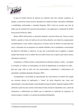 A ESTRATÉGIA NO MODELO DE JOGO -
DA OBSERVAÇÃO DO ADVERSÁRIO AO MICROCICLO DE TREINO
9
I - Planificação conceptual do treino em futebol
O jogo de Futebol decorre da natureza do confronto entre dois sistemas complexos, as
equipas, e caracteriza-se pela sucessiva alternância de estados de ordem e desordem, estabilidade
e instabilidade, uniformidade e variedade (Garganta, 2001). Como tal, existem uma série de
etapas que um treinador deve percorrer para preparar a sua equipa para a competição da melhor
forma possível (Oliveira, 2005).
Quinta (2003) relativamente ao panorama desportivo nacional afirma que “treina-se pouco
futebol e, quando se treina, tal realiza-se de uma forma aleatória, sem objectivos, programações
ou planeamentos a curto, médio e longo prazos. O ensino/ treino do futebol, na maior parte dos
casos, é efectuado sem um programa e/ou métodos definidos, não se estipulando a concretização
de objectivos individuais e colectivos, ou seja, não se procurando que os jogadores e equipas
atinjam determinado nível ou saibam fazer da melhor forma esta ou aquela acção táctico-técnica
individual ou colectiva”.
Actualmente, o Futebol reclama a especialização de diferentes funções e tarefas – do jogador
ao treinador, do médico ao fisioterapeuta, do chefe de departamento ao presidente do clube –
pelo que exige, cada vez mais, dos seus intervenientes, competências e conhecimentos em
quantidade e qualidade adequadas (Garganta, 2001).
Acompanhando a necessidade de especialização dos intervenientes no futebol têm surgido
um crescente número de publicações e “ramos” do treino desportivo que visam uma
especialização e uma aproximação à especificidade do jogo de futebol. Segundo Garganta (2001)
sobretudo a partir dos anos oitenta, foram desenvolvidas iniciativas importantes com o intuito de
sistematizar o conhecimento em futebol, que se traduziram na realização de congressos, às
escalas europeia e mundial, e no aumento da produção bibliográfica.
 