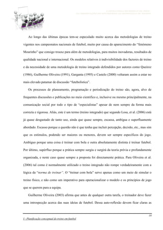 A ESTRATÉGIA NO MODELO DE JOGO -
DA OBSERVAÇÃO DO ADVERSÁRIO AO MICROCICLO DE TREINO
10
I - Planificação conceptual do treino em futebol
Ao longo das últimas épocas tem-se especulado muito acerca das metodologias de treino
vigentes nos campeonatos nacionais de futebol, muito por causa do aparecimento do “fenómeno
Mourinho” que consigo trouxe para além de metodologias, para muitos inovadoras, resultados de
qualidade nacional e internacional. Os modelos relativos à indivisibilidade dos factores de treino
e da necessidade de uma metodologia de treino integrado defendidos por autores como Queiroz
(1986), Guilherme Oliveira (1991), Garganta (1995) e Castelo (2000) voltaram assim a estar no
mais elevado patamar de discussão “futebolística”.
Os processos de planeamento, programação e periodização do treino são, agora, alvo de
frequentes discussões e publicações no meio cientifico e, inclusive ou mesmo principalmente, na
comunicação social por todo o tipo de “especialistas” apesar de nem sempre da forma mais
correcta e rigorosa. Aliás, este é um termo (treino integrado) que segundo Losa, et al. (2006) está
já quase desgastado de tanto uso, ainda que quase sempre, escassa, ambígua e superfluamente
abordado. Escasso porque a questão não é que tenha que incluir percepção, decisão, etc., mas sim
que os estímulos, podendo ser maiores ou menores, devem ser sempre específicos do jogo.
Ambíguo porque uma coisa é treinar com bola e outra absolutamente distinta é treinar futebol.
Por último, supérfluo porque a prática sempre surgiu e surgirá da teoria prévia e profundamente
organizada, e neste caso quase sempre a proposta foi directamente prática. Para Oliveira et al.
(2006) tal como é normalmente utilizado o treino integrado não rompe verdadeiramente com a
lógica da “norma de treinar”. O “treinar com bola” serve apenas como um meio de simular o
treino físico, e não como um imperativo para operacionalizar o modelo e os princípios de jogo
que se querem para a equipa.
Guilherme Oliveira (2003) afirma que antes de qualquer outra tarefa, o treinador deve fazer
uma introspecção acerca das suas ideias de futebol. Dessa auto-reflexão devem ficar claras as
 