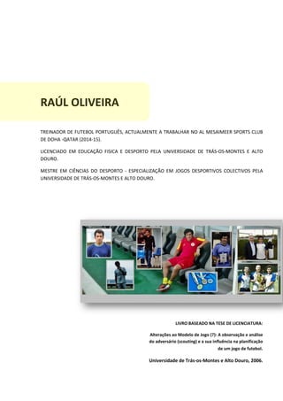 RAÚL OLIVEIRA
TREINADOR DE FUTEBOL PORTUGUÊS, ACTUALMENTE A TRABALHAR NO AL MESAIMEER SPORTS CLUB
DE DOHA -QATAR (2014-15).
LICENCIADO EM EDUCAÇÃO FISICA E DESPORTO PELA UNIVERSIDADE DE TRÁS-OS-MONTES E ALTO
DOURO.
MESTRE EM CIÊNCIAS DO DESPORTO - ESPECIALIZAÇÃO EM JOGOS DESPORTIVOS COLECTIVOS PELA
UNIVERSIDADE DE TRÁS-OS-MONTES E ALTO DOURO.
LIVRO BASEADO NA TESE DE LICENCIATURA:
Alterações ao Modelo de Jogo (?): A observação e análise
do adversário (scouting) e a sua influência na planificação
de um jogo de futebol.
Universidade de Trás-os-Montes e Alto Douro, 2006.
 
