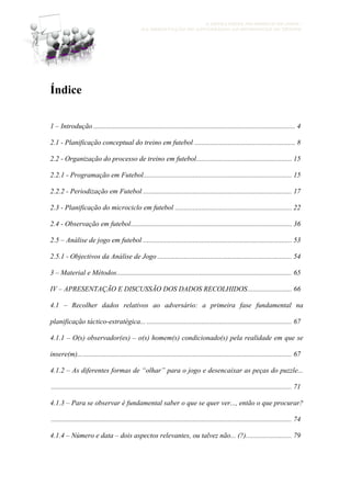 A ESTRATÉGIA NO MODELO DE JOGO -
DA OBSERVAÇÃO DO ADVERSÁRIO AO MICROCICLO DE TREINO
Índice
1 – Introdução .................................................................................................................. 4
2.1 - Planificação conceptual do treino em futebol ......................................................... 8
2.2 - Organização do processo de treino em futebol...................................................... 15
2.2.1 - Programação em Futebol.................................................................................... 15
2.2.2 - Periodização em Futebol .................................................................................... 17
2.3 - Planificação do microciclo em futebol .................................................................. 22
2.4 - Observação em futebol........................................................................................... 36
2.5 – Análise de jogo em futebol .................................................................................... 53
2.5.1 - Objectivos da Análise de Jogo ............................................................................ 54
3 – Material e Métodos................................................................................................... 65
IV – APRESENTAÇÃO E DISCUSSÃO DOS DADOS RECOLHIDOS......................... 66
4.1 – Recolher dados relativos ao adversário: a primeira fase fundamental na
planificação táctico-estratégica... .................................................................................. 67
4.1.1 – O(s) observador(es) – o(s) homem(s) condicionado(s) pela realidade em que se
insere(m)......................................................................................................................... 67
4.1.2 – As diferentes formas de “olhar” para o jogo e desencaixar as peças do puzzle...
........................................................................................................................................ 71
4.1.3 – Para se observar é fundamental saber o que se quer ver..., então o que procurar?
........................................................................................................................................ 74
4.1.4 – Número e data – dois aspectos relevantes, ou talvez não... (?).......................... 79
 