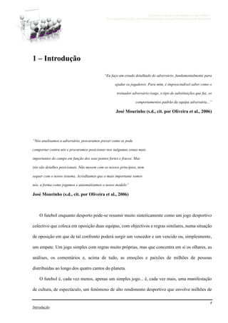 A ESTRATÉGIA NO MODELO DE JOGO -
DA OBSERVAÇÃO DO ADVERSÁRIO AO MICROCICLO DE TREINO
4
Introdução
1 – Introdução
“Eu faço um estudo detalhado do adversário, fundamentalmente para
ajudar os jogadores. Para mim, é imprescindível saber como o
treinador adversário reage, o tipo de substituições que faz, os
comportamentos padrão da equipa adversária...”
José Mourinho (s.d., cit. por Oliveira et al., 2006)
“Nós analisamos o adversário, procuramos prever como se pode
comportar contra nós e procuramos posicionar-nos nalgumas zonas mais
importantes do campo em função dos seus pontos fortes e fracos. Mas
isto são detalhes posicionais. Não mexem com os nossos princípios, nem
sequer com o nosso sistema. Acreditamos que o mais importante somos
nós, a forma como jogamos e automatizamos o nosso modelo”
José Mourinho (s.d., cit. por Oliveira et al., 2006)
O futebol enquanto desporto pode-se resumir muito sinteticamente como um jogo desportivo
colectivo que coloca em oposição duas equipas, com objectivos e regras similares, numa situação
de oposição em que de tal confronto poderá surgir um vencedor e um vencido ou, simplesmente,
um empate. Um jogo simples com regras muito próprias, mas que concentra em si os olhares, as
análises, os comentários e, acima de tudo, as emoções e paixões de milhões de pessoas
distribuídas ao longo dos quatro cantos do planeta.
O futebol é, cada vez menos, apenas um simples jogo... é, cada vez mais, uma manifestação
de cultura, de espectáculo, um fenómeno de alto rendimento desportivo que envolve milhões de
 