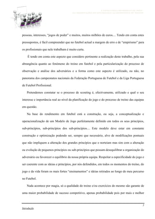 A ESTRATÉGIA NO MODELO DE JOGO -
DA OBSERVAÇÃO DO ADVERSÁRIO AO MICROCICLO DE TREINO
5
Introdução
pessoas, interesses, “jogos de poder” e muitos, muitos milhões de euros.... Tendo em conta estes
pressupostos, é fácil compreender que no futebol actual a margem de erro e de “empirismo” para
os profissionais que nele trabalham é muito curta.
È tendo em conta este aspecto que considero pertinente a realização deste trabalho, pela sua
abrangência quanto ao fenómeno do treino em futebol e pela particularização do processo de
observação e análise dos adversários e a forma como este aspecto é utilizado, ou não, no
panorama dos campeonatos nacionais da Federação Portuguesa de Futebol e da Liga Portuguesa
de Futebol Profissional.
Pretendemos constatar se o processo de scouting é, efectivamente, utilizado e qual o seu
interesse e importância real ao nível da planificação do jogo e do processo de treino das equipas
em questão.
Na base do rendimento em futebol está a construção, ou seja, a conceptualização e
operacionalização de um Modelo de Jogo perfeitamente definido em todos os seus princípios,
sub-princípios, sub-princípios dos sub-princípios.... Este modelo deve estar em constante
construção e optimização podendo ser, sempre que necessário, alvo de modificações pontuais
que não impliquem a alteração dos grandes princípios que o norteiam mas sim com a alteração
ou evolução de pequenos princípios ou sub-princípios que possam desequilibrar a organização do
adversário ou favorecer o equilíbrio da nossa própria equipa. Respeitar a especificidade do jogo e
ser coerente com as ideias e princípios, por nós defendidos, em todos os momentos do treino, do
jogo e da vida foram os mais fortes “ensinamentos” e ideias retirados ao longo do meu percurso
no Futebol.
Nada acontece por magia, só a qualidade do treino e/ou exercícios do mesmo são garante de
uma maior probabilidade de sucesso competitivo, apenas probabilidade pois por mais e melhor
 