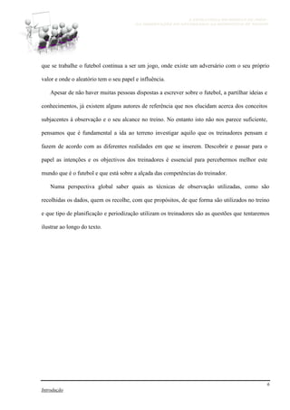 A ESTRATÉGIA NO MODELO DE JOGO -
DA OBSERVAÇÃO DO ADVERSÁRIO AO MICROCICLO DE TREINO
6
Introdução
que se trabalhe o futebol continua a ser um jogo, onde existe um adversário com o seu próprio
valor e onde o aleatório tem o seu papel e influência.
Apesar de não haver muitas pessoas dispostas a escrever sobre o futebol, a partilhar ideias e
conhecimentos, já existem alguns autores de referência que nos elucidam acerca dos conceitos
subjacentes à observação e o seu alcance no treino. No entanto isto não nos parece suficiente,
pensamos que é fundamental a ida ao terreno investigar aquilo que os treinadores pensam e
fazem de acordo com as diferentes realidades em que se inserem. Descobrir e passar para o
papel as intenções e os objectivos dos treinadores é essencial para percebermos melhor este
mundo que é o futebol e que está sobre a alçada das competências do treinador.
Numa perspectiva global saber quais as técnicas de observação utilizadas, como são
recolhidas os dados, quem os recolhe, com que propósitos, de que forma são utilizados no treino
e que tipo de planificação e periodização utilizam os treinadores são as questões que tentaremos
ilustrar ao longo do texto.
 