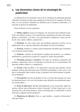 Estrategia publicitaria



                                                                2. Los elementos claves de la estrategia de
                                                                   publicidad
                                                                    La definición de los elementos claves de la estrategia de publicidad aportará
                                                                soluciones comunicacionales que garanticen la eficacia de la campaña. De todos
                                                                ellos, los seis primeros deberían ser definidos por la empresa anunciante y el
                                                                resto por la agencia de publicidad.
                                                                   Estos elementos son los siguientes:

                                                                    1) Público objetivo al que nos dirigimos. Es necesario tener definido el per-
                                                                fil de este público en base a sus características cuantitativas de tipo socio-demo-
                                                                gráfico y económico, y en base a sus características cualitativas, como son esti-
                                                                los de vida, valores, hábitos, aspiraciones…
©ESIC EDITORIAL. ISBN 978-84-7356-568-4. COPIA DE USO PRIVADO




                                                                   2) Problema. Es clave tener claro qué problema queremos resolver con la
                                                                publicidad, esto es, qué necesidad del consumidor resolverá el producto.
                                                                   3) Posición. Analizar y valorar el posicionamiento decidido para el producto
                                                                en la mente de nuestro target.
                                                                   4) Producto. Analizar la descripción completa del producto, sus atributos
                                                                informativos y persuasivos, positivos y negativos, cómo será percibido…
                                                                   5) Prioridad, promesa o beneficio. De todos los atributos analizados del
                                                                producto, determinar cuál es el principal, en función de las características del
                                                                mercado, público objetivo y competencia.
                                                                    6) Prueba (“Reason-Why”). Es importante concretar qué pruebas ciertas
                                                                podemos aportar para demostrar que el beneficio prometido es real, esto es, por
                                                                qué el consumidor debe confiar en que el producto real efectivamente le aporta-
                                                                rá ese beneficio.
                                                                    7) Presentación. Se trata de decidir el tono y el ritmo del mensaje, así como
                                                                las demostraciones o los usos del producto que deberían necesariamente apare-
                                                                cer, testimoniales…
                                                                   8) Punto de diferencia. Basado principalmente en la creatividad. ¿Qué ele-
                                                                mentos utilizar para diferenciar nuestro mensaje? ¿Cómo lograr que se nos
                                                                recuerde más y de forma distinta y valiosa al tiempo que el consumidor se sienta
                                                                motivado a adquirir nuestro producto?
                                                                  9) Plataforma de difusión. Esto es, ¿qué medios y soportes utilizaremos?
                                                                ¿De qué forma?


10
 